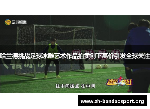 哈兰德挑战足球冰雕艺术作品拍卖创下高价引发全球关注 哈兰德挑战足球冰雕艺术作品拍卖创下高价引发全球关注