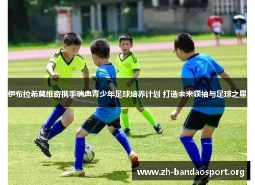 伊布拉希莫维奇携手瑞典青少年足球培养计划 打造未来领袖与足球之星 伊布拉希莫维奇携手瑞典青少年足球培养计划 打造未来领袖与足球之星