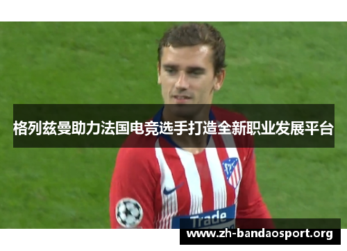 格列兹曼助力法国电竞选手打造全新职业发展平台 格列兹曼助力法国电竞选手打造全新职业发展平台