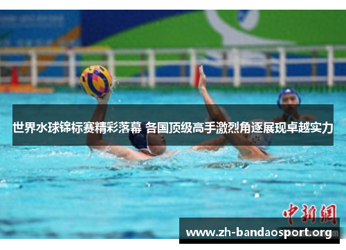 世界水球锦标赛精彩落幕 各国顶级高手激烈角逐展现卓越实力 世界水球锦标赛精彩落幕 各国顶级高手激烈角逐展现卓越实力