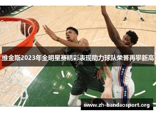 维金斯2023年全明星赛精彩表现助力球队荣誉再攀新高 维金斯2023年全明星赛精彩表现助力球队荣誉再攀新高