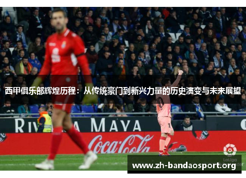 西甲俱乐部辉煌历程:从传统豪门到新兴力量的历史演变与未来展望 西甲俱乐部辉煌历程:从传统豪门到新兴力量的历史演变与未来展望