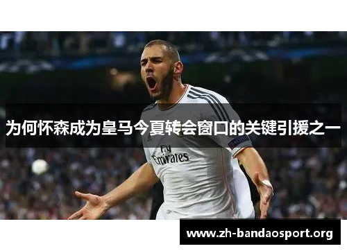 为何怀森成为皇马今夏转会窗口的关键引援之一 为何怀森成为皇马今夏转会窗口的关键引援之一