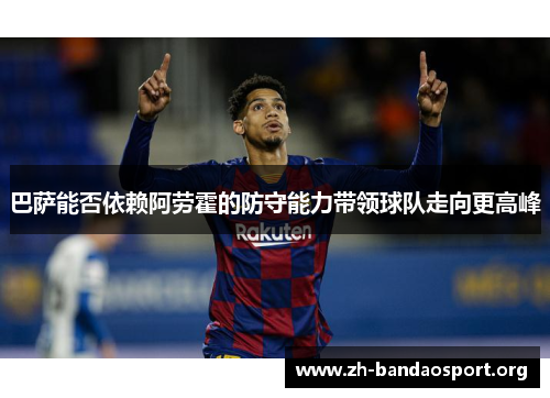 巴萨能否依赖阿劳霍的防守能力带领球队走向更高峰 巴萨能否依赖阿劳霍的防守能力带领球队走向更高峰