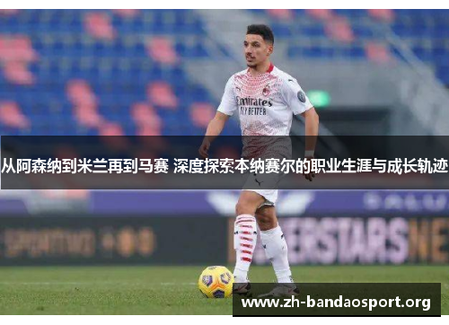 从阿森纳到米兰再到马赛 深度探索本纳赛尔的职业生涯与成长轨迹 从阿森纳到米兰再到马赛 深度探索本纳赛尔的职业生涯与成长轨迹