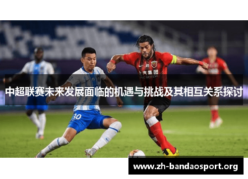 中超联赛未来发展面临的机遇与挑战及其相互关系探讨 中超联赛未来发展面临的机遇与挑战及其相互关系探讨