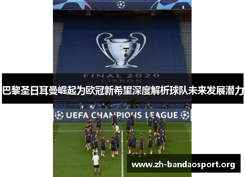 巴黎圣日耳曼崛起为欧冠新希望深度解析球队未来发展潜力 巴黎圣日耳曼崛起为欧冠新希望深度解析球队未来发展潜力