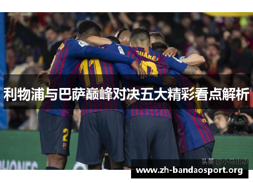 利物浦与巴萨巅峰对决五大精彩看点解析 利物浦与巴萨巅峰对决五大精彩看点解析