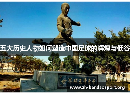 五大历史人物如何塑造中国足球的辉煌与低谷 五大历史人物如何塑造中国足球的辉煌与低谷