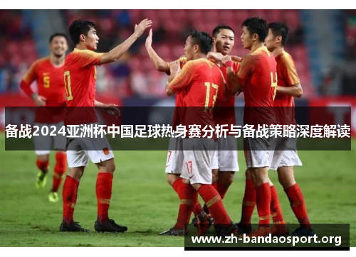 备战2024亚洲杯中国足球热身赛分析与备战策略深度解读 备战2024亚洲杯中国足球热身赛分析与备战策略深度解读
