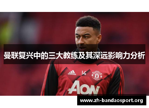 曼联复兴中的三大教练及其深远影响力分析 曼联复兴中的三大教练及其深远影响力分析