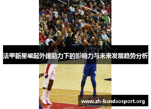 法甲新星崛起外援助力下的影响力与未来发展趋势分析 法甲新星崛起外援助力下的影响力与未来发展趋势分析