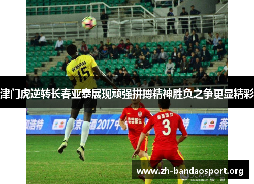 津门虎逆转长春亚泰展现顽强拼搏精神胜负之争更显精彩 津门虎逆转长春亚泰展现顽强拼搏精神胜负之争更显精彩