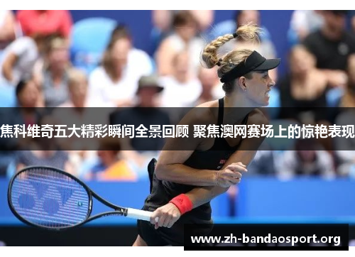 焦科维奇五大精彩瞬间全景回顾 聚焦澳网赛场上的惊艳表现 焦科维奇五大精彩瞬间全景回顾 聚焦澳网赛场上的惊艳表现