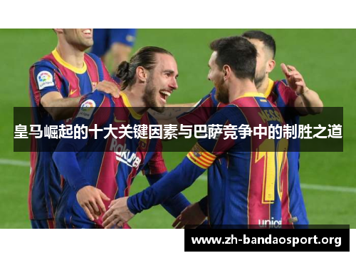 皇马崛起的十大关键因素与巴萨竞争中的制胜之道 皇马崛起的十大关键因素与巴萨竞争中的制胜之道