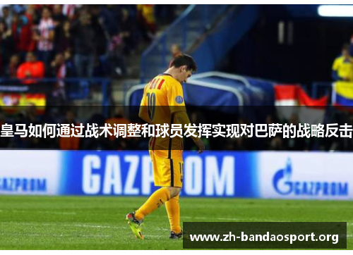 皇马如何通过战术调整和球员发挥实现对巴萨的战略反击 皇马如何通过战术调整和球员发挥实现对巴萨的战略反击