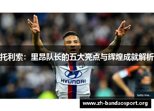 托利索:里昂队长的五大亮点与辉煌成就解析 托利索:里昂队长的五大亮点与辉煌成就解析