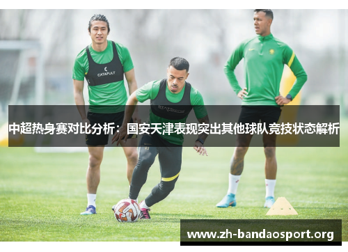 中超热身赛对比分析:国安天津表现突出其他球队竞技状态解析 中超热身赛对比分析:国安天津表现突出其他球队竞技状态解析