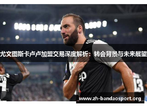 尤文图斯卡卢卢加盟交易深度解析:转会背景与未来展望 尤文图斯卡卢卢加盟交易深度解析:转会背景与未来展望