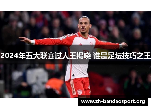 2024年五大联赛过人王揭晓 谁是足坛技巧之王 2024年五大联赛过人王揭晓 谁是足坛技巧之王