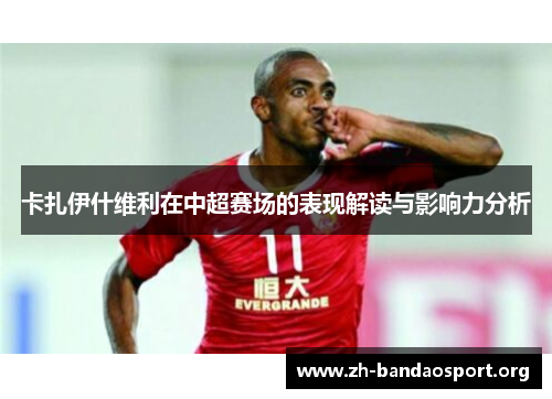 卡扎伊什维利在中超赛场的表现解读与影响力分析 卡扎伊什维利在中超赛场的表现解读与影响力分析