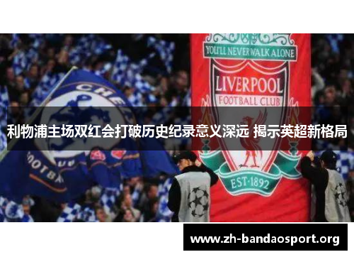利物浦主场双红会打破历史纪录意义深远 揭示英超新格局 利物浦主场双红会打破历史纪录意义深远 揭示英超新格局