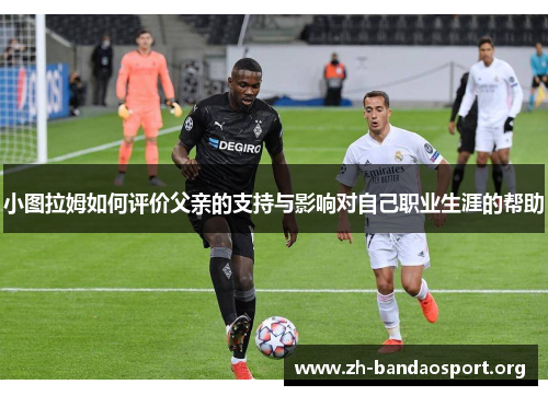 小图拉姆如何评价父亲的支持与影响对自己职业生涯的帮助 小图拉姆如何评价父亲的支持与影响对自己职业生涯的帮助