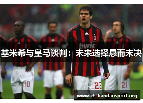 基米希与皇马谈判:未来选择悬而未决 基米希与皇马谈判:未来选择悬而未决