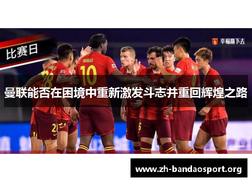 曼联能否在困境中重新激发斗志并重回辉煌之路 曼联能否在困境中重新激发斗志并重回辉煌之路