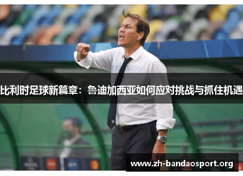 比利时足球新篇章:鲁迪加西亚如何应对挑战与抓住机遇 比利时足球新篇章:鲁迪加西亚如何应对挑战与抓住机遇