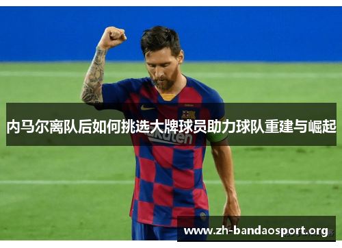 内马尔离队后如何挑选大牌球员助力球队重建与崛起 内马尔离队后如何挑选大牌球员助力球队重建与崛起