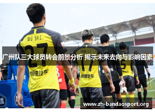 广州队三大球员转会前景分析 揭示未来去向与影响因素 广州队三大球员转会前景分析 揭示未来去向与影响因素