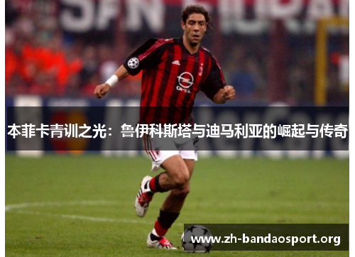 本菲卡青训之光:鲁伊科斯塔与迪马利亚的崛起与传奇 本菲卡青训之光:鲁伊科斯塔与迪马利亚的崛起与传奇