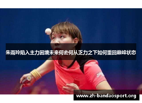 朱雨玲陷入主力困境未来何去何从乏力之下如何重回巅峰状态 朱雨玲陷入主力困境未来何去何从乏力之下如何重回巅峰状态
