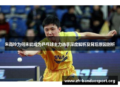 朱雨玲为何未能成为乒乓球主力选手深度解析及背后原因剖析 朱雨玲为何未能成为乒乓球主力选手深度解析及背后原因剖析