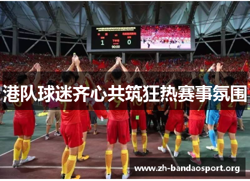 港队球迷齐心共筑狂热赛事氛围 港队球迷齐心共筑狂热赛事氛围