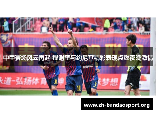 中甲赛场风云再起 穆谢奎与约尼查精彩表现点燃夜晚激情 中甲赛场风云再起 穆谢奎与约尼查精彩表现点燃夜晚激情