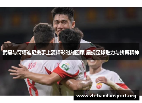 武磊与奇塔迪尼携手上演精彩时刻回顾 展现足球魅力与拼搏精神 武磊与奇塔迪尼携手上演精彩时刻回顾 展现足球魅力与拼搏精神