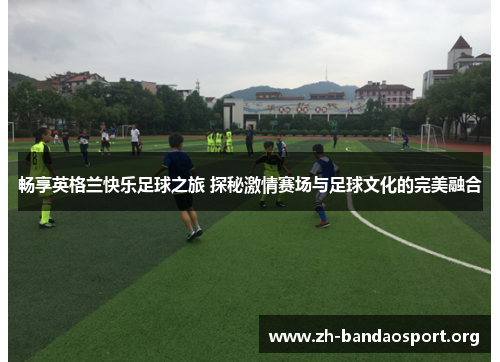 畅享英格兰快乐足球之旅 探秘激情赛场与足球文化的完美融合 畅享英格兰快乐足球之旅 探秘激情赛场与足球文化的完美融合