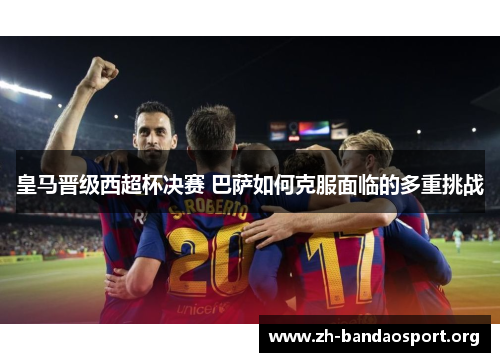 皇马晋级西超杯决赛 巴萨如何克服面临的多重挑战 皇马晋级西超杯决赛 巴萨如何克服面临的多重挑战