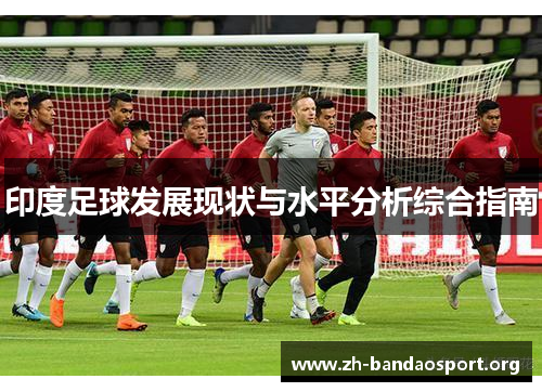 印度足球发展现状与水平分析综合指南 印度足球发展现状与水平分析综合指南