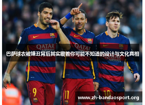 巴萨球衣被嫌丑背后其实藏着你可能不知道的设计与文化真相 巴萨球衣被嫌丑背后其实藏着你可能不知道的设计与文化真相