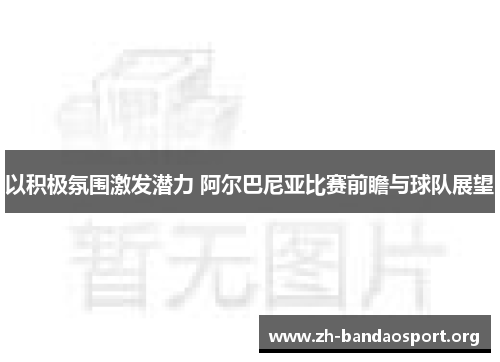 以积极氛围激发潜力 阿尔巴尼亚比赛前瞻与球队展望 以积极氛围激发潜力 阿尔巴尼亚比赛前瞻与球队展望
