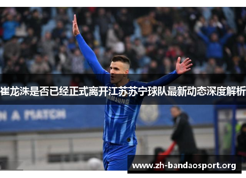 崔龙洙是否已经正式离开江苏苏宁球队最新动态深度解析 崔龙洙是否已经正式离开江苏苏宁球队最新动态深度解析