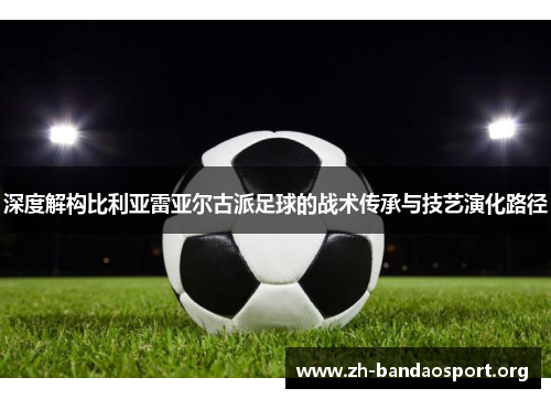 深度解构比利亚雷亚尔古派足球的战术传承与技艺演化路径 深度解构比利亚雷亚尔古派足球的战术传承与技艺演化路径