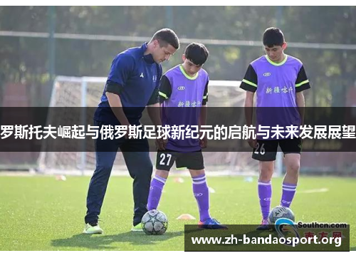 罗斯托夫崛起与俄罗斯足球新纪元的启航与未来发展展望 罗斯托夫崛起与俄罗斯足球新纪元的启航与未来发展展望