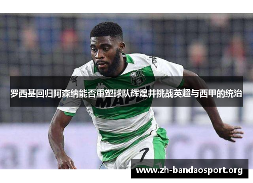 罗西基回归阿森纳能否重塑球队辉煌并挑战英超与西甲的统治 罗西基回归阿森纳能否重塑球队辉煌并挑战英超与西甲的统治