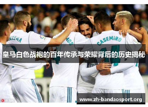 皇马白色战袍的百年传承与荣耀背后的历史揭秘 皇马白色战袍的百年传承与荣耀背后的历史揭秘