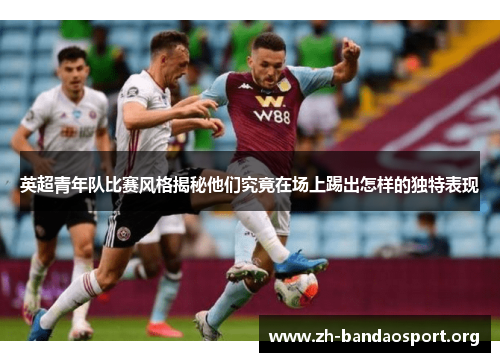 英超青年队比赛风格揭秘他们究竟在场上踢出怎样的独特表现 英超青年队比赛风格揭秘他们究竟在场上踢出怎样的独特表现
