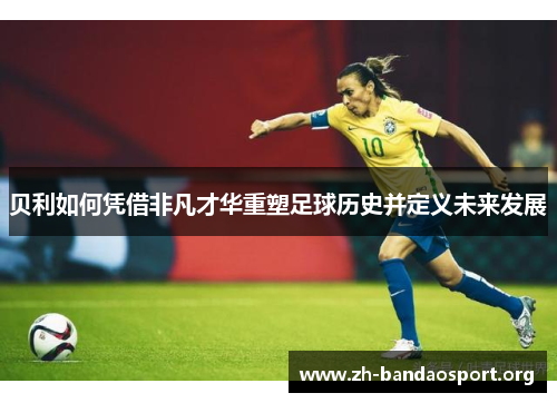 贝利如何凭借非凡才华重塑足球历史并定义未来发展 贝利如何凭借非凡才华重塑足球历史并定义未来发展
